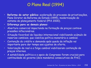 Jackson De Toni - Economia do Setor Público – 2014 158
• Reforma do setor público: aceleração do processo de privatizações,
Plano Diretor da Reforma do Estado (1995), modernização do
sistema de planejamento federal (PPA 2000).
• Diferença para os demais planos:
• Abertura comercial impactando na formação de preços conteve
pressões inflacionárias.
• Situação favorável de liquidez internacional viabilizando acúmulo de
reservas cambiais, que viabiliza política monetária e cambial.
• Contenção do crédito e demanda após queda da inflação vai
importante para dar tempo aos ajustes de oferta.
• Valorização do real e a folga cambial viabilizaram contenção de
preços internos.
• A estabilidade política e o apoio do Congresso foram cruciais para
continuidade do governo (dois mandatos consecutivos de FHC).
O Plano Real (1994)
 
