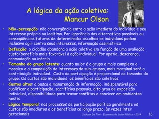 Jackson De Toni - Economia do Setor Público – 2014 16
A lógica da ação coletiva:
Mancur Olson
• Não-percepção: não convergência entre a ação imediata do indivíduo e seu
interesse próprio ou legítimo. Por ignorância das alternativas possíveis ou
conseqüências futuras de determinadas escolhas os indivíduos podem
inclusive agir contra seus interesses, informação assimétrica
• Defecção: o cidadão abandona a ação coletiva em função de uma avaliação
custo/benefício mais favorável à ação individual. Por apatia, descrença,
acomodação ou inércia
• Tamanho do grupo latente: quanto maior é o grupo e mais complexo o
mosaico e a composição de interesses de sub-grupos, mais marginal será a
contribuição individual. Custo da participação é proporcional ao tamanho do
grupo. Os custos são individuais, os benefícios são coletivos
• Custos altos: a busca e manutenção de informação, indispensável para
qualificar a participação, sacrifícios pessoais, alto grau de exposição
individual, disponibilidade para travar conflitos e conviver em ambientes
hostis
• Lógica temporal: nos processos de participação política geralmente os
custos são imediatos e os benefícios de longo prazo, às vezes inter
geracionais
 