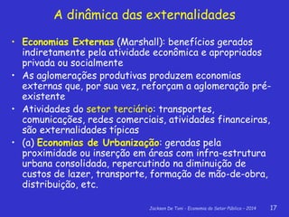 Jackson De Toni - Economia do Setor Público – 2014 17
A dinâmica das externalidades
• Economias Externas (Marshall): benefícios gerados
indiretamente pela atividade econômica e apropriados
privada ou socialmente
• As aglomerações produtivas produzem economias
externas que, por sua vez, reforçam a aglomeração pré-
existente
• Atividades do setor terciário: transportes,
comunicações, redes comerciais, atividades financeiras,
são externalidades típicas
• (a) Economias de Urbanização: geradas pela
proximidade ou inserção em áreas com infra-estrutura
urbana consolidada, repercutindo na diminuição de
custos de lazer, transporte, formação de mão-de-obra,
distribuição, etc.
 