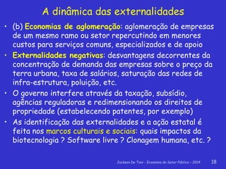 Jackson De Toni - Economia do Setor Público – 2014 18
• (b) Economias de aglomeração: aglomeração de empresas
de um mesmo ramo ou setor repercutindo em menores
custos para serviços comuns, especializados e de apoio
• Externalidades negativas: desvantagens decorrentes da
concentração de demanda das empresas sobre o preço da
terra urbana, taxa de salários, saturação das redes de
infra-estrutura, poluição, etc.
• O governo interfere através da taxação, subsídio,
agências reguladoras e redimensionando os direitos de
propriedade (estabelecendo patentes, por exemplo)
• As identificação das externalidades e a ação estatal é
feita nos marcos culturais e sociais: quais impactos da
biotecnologia ? Software livre ? Clonagem humana, etc. ?
A dinâmica das externalidades
 