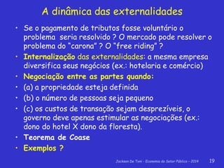 Jackson De Toni - Economia do Setor Público – 2014 19
• Se o pagamento de tributos fosse voluntário o
problema seria resolvido ? O mercado pode resolver o
problema do “carona” ? O “free riding” ?
• Internalização das externalidades: a mesma empresa
diversifica seus negócios (ex.: hotelaria e comércio)
• Negociação entre as partes quando:
• (a) a propriedade esteja definida
• (b) o número de pessoas seja pequeno
• (c) os custos de transação sejam desprezíveis, o
governo deve apenas estimular as negociações (ex.:
dono do hotel X dono da floresta).
• Teorema de Coase
• Exemplos ?
A dinâmica das externalidades
 
