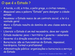 Jackson De Toni - Economia do Setor Público – 2014 2
O que é o Estado ?
• A horda, o clã, a tribo, a polis grega, a civitas romana...
• Maquiavel usou a palavra “Estado” para designar a cidade-
estado
• Rousseau: o Estado nasce de um contrato social, a lei é a
vontade geral
• Marx: o Estado resulta do domínio de uma classe sobre as
demais
• Liberais: o Estado é um mal necessário, deve ser vigiado
• Estado moderno: povo + território + governo + soberania
• Governo: é a direção executiva do Estado
• Burocracia: são os funcionários do Estado, impessoal,
hierárquica, formal e profissional
• Administração pública: organizações e burocracia a serviço
do Estado
 