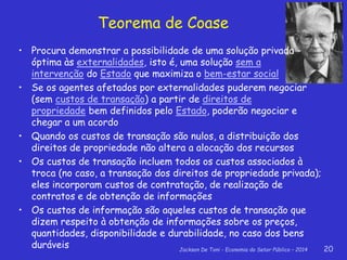 Jackson De Toni - Economia do Setor Público – 2014 20
Teorema de Coase
• Procura demonstrar a possibilidade de uma solução privada
óptima às externalidades, isto é, uma solução sem a
intervenção do Estado que maximiza o bem-estar social
• Se os agentes afetados por externalidades puderem negociar
(sem custos de transação) a partir de direitos de
propriedade bem definidos pelo Estado, poderão negociar e
chegar a um acordo
• Quando os custos de transação são nulos, a distribuição dos
direitos de propriedade não altera a alocação dos recursos
• Os custos de transação incluem todos os custos associados à
troca (no caso, a transação dos direitos de propriedade privada);
eles incorporam custos de contratação, de realização de
contratos e de obtenção de informações
• Os custos de informação são aqueles custos de transação que
dizem respeito à obtenção de informações sobre os preços,
quantidades, disponibilidade e durabilidade, no caso dos bens
duráveis
 