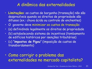 Jackson De Toni - Economia do Setor Público – 2014 21
• Limitações: os custos de barganha (transação) não são
desprezíveis quando os direitos de propriedade são
difusos (ex.: chuva ácida ou controle de enchentes)
• O governo deve minimizar os custos de transação:
• (a) definidindo legalmente os direitos de propriedade
• (b) estabelecendo sistema de incentivos (tombamento
de edifícios históricos por isenções tributárias)
• (c) “impostos de Pigou” (imposição de custos de
transbordamento)
• Como corrigir o problema das
externalidades no mercado capitalista?
A dinâmica das externalidades
 