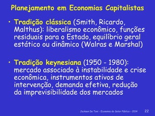 Jackson De Toni - Economia do Setor Público – 2014 22
Planejamento em Economias Capitalistas
• Tradição clássica (Smith, Ricardo,
Malthus): liberalismo econômico, funções
residuais para o Estado, equilíbrio geral
estático ou dinâmico (Walras e Marshal)
• Tradição keynesiana (1950 - 1980):
mercado associado à instabilidade e crise
econômica, instrumentos ativos de
intervenção, demanda efetiva, redução
da imprevisibilidade dos mercados
 