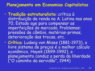 Jackson De Toni - Economia do Setor Público – 2014 23
Planejamento em Economias Capitalistas
• Tradição estruturalista: crítica à
distribuição de renda na A. Latina nos anos
70, Estado age para compensar as
imperfeições do mercado. Problemas:
pressões de câmbio, matérias-primas,
deterioração das trocas, etc.
• Crítica: Ludwig von Mises (1881-1973), o
livre sistema de preços é o melhor cálculo
econômico, Hayek (1899-1992), o
planejamento conduz a perda da liberdade
(“O caminho da servidão”, 1944)
 