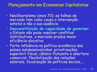 Jackson De Toni - Economia do Setor Público – 2014 25
• Neoliberalismo (anos 70): as falhas de
mercado tem como causa a intervenção
estatal e não a sua ausência
• Desconstituição da capacidade de governar:
o Estado não pode resolver conflitos
distributivos, o mercado produz maior
eficiência alocativa
• Forte influência na política econômica dos
países subdesenvolvidos: privatizações,
superávit fiscal, câmbio flutuante e abertura
comercial, flexibilização das relações
salariais, focalização de políticas sociais,...
Planejamento em Economias Capitalistas
 