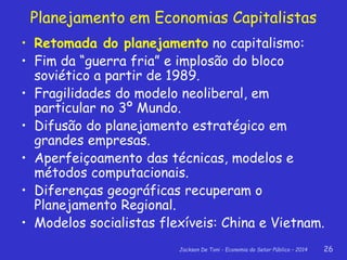 Jackson De Toni - Economia do Setor Público – 2014 26
• Retomada do planejamento no capitalismo:
• Fim da “guerra fria” e implosão do bloco
soviético a partir de 1989.
• Fragilidades do modelo neoliberal, em
particular no 3º Mundo.
• Difusão do planejamento estratégico em
grandes empresas.
• Aperfeiçoamento das técnicas, modelos e
métodos computacionais.
• Diferenças geográficas recuperam o
Planejamento Regional.
• Modelos socialistas flexíveis: China e Vietnam.
Planejamento em Economias Capitalistas
 