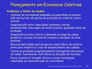 Jackson De Toni - Economia do Setor Público – 2014 27
Problemas e limites do modelo:
• sistemas de recompensa baseados na quantidade produzida
(não nos lucros), em quotas de produção (ao invés de custos
baixos)
• Desproporção entre capacidade instalada e metas
estabelecidas: estocagem de matéria-prima, qualidade baixa da
produção
• Desequilíbrios entre oferta e demanda ao longo da cadeia
produtiva: excesso de bens de consumo e escassez de bens
duráveis
• Baixa produtividade agrícola gerava insuficiência de matéria-
prima para indústria e crise de abastecimento nas cidades
• Custos de produção progressivamente divergentes dos preços
de venda, favorecendo ineficiência na alocação de recursos
• Pouco incentivo à inovação técnica e novas tecnologias,
resultando em desaceleração do crescimento
Planejamento em Economias Coletivas
 