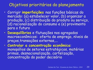 Jackson De Toni - Economia do Setor Público – 2014 29
Objetivos prioritários do planejamento
• Corrigir imperfeições nas funções básicas do
mercado: (a) estabelecer valor, (b) organizar a
produção, (c) distribuição do produto ou serviço,
(d) racionalização do consumo e (e) provimento
para o futuro
• Desequilíbrios e flutuações nos agregados
macroeconômicos: oferta de emprego, níveis de
preços,transações externas,...
• Controlar a concentração econômica:
monopólios de setores estratégicos, matérias
primas, desnacionalização, cartelização,
concentração do poder decisório
 