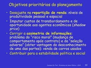 Jackson De Toni - Economia do Setor Público – 2014 30
Objetivos prioritários do planejamento
• Desajuste na repartição de renda: níveis de
produtividade pessoal e espacial
• Imputar custos de transbordamento e de
oportunidade aos agentes econômicos (shadow
price)
• Corrigir a assimetria de informações:
problema do “risco moral” (mudança de
comportamento após contrato) e da “seleção
adversa” (obter vantagem do desconhecimento
de uma das partes): venda de carros usados
• Contribuir para a estabilidade politica e social
 