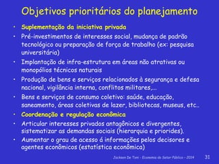 Jackson De Toni - Economia do Setor Público – 2014 31
• Suplementação da iniciativa privada
• Pré-investimentos de interesses social, mudança de padrão
tecnológico ou preparação de força de trabalho (ex: pesquisa
universitária)
• Implantação de infra-estrutura em áreas não atrativas ou
monopólios técnicos naturais
• Produção de bens e serviços relacionados à segurança e defesa
nacional, vigilância interna, conflitos militares,...
• Bens e serviços de consumo coletivo: saúde, educação,
saneamento, áreas coletivas de lazer, bibliotecas, museus, etc..
• Coordenação e regulação econômica
• Articular interesses privados antagônicos e divergentes,
sistematizar as demandas sociais (hierarquia e priorides).
• Aumentar o grau de acesso á informações pelos decisores e
agentes econômicos (estatística econômica)
Objetivos prioritários do planejamento
 