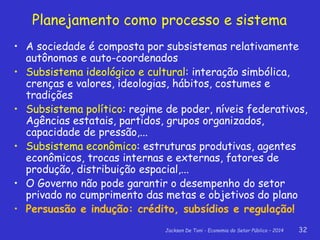 Jackson De Toni - Economia do Setor Público – 2014 32
Planejamento como processo e sistema
• A sociedade é composta por subsistemas relativamente
autônomos e auto-coordenados
• Subsistema ideológico e cultural: interação simbólica,
crenças e valores, ideologias, hábitos, costumes e
tradições
• Subsistema político: regime de poder, níveis federativos,
Agências estatais, partidos, grupos organizados,
capacidade de pressão,...
• Subsistema econômico: estruturas produtivas, agentes
econômicos, trocas internas e externas, fatores de
produção, distribuição espacial,...
• O Governo não pode garantir o desempenho do setor
privado no cumprimento das metas e objetivos do plano
• Persuasão e indução: crédito, subsídios e regulação!
 
