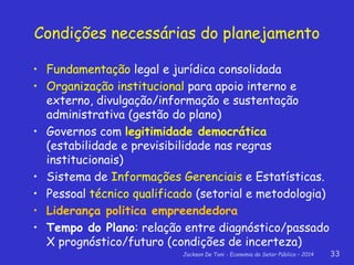 Jackson De Toni - Economia do Setor Público – 2014 33
Condições necessárias do planejamento
• Fundamentação legal e jurídica consolidada
• Organização institucional para apoio interno e
externo, divulgação/informação e sustentação
administrativa (gestão do plano)
• Governos com legitimidade democrática
(estabilidade e previsibilidade nas regras
institucionais)
• Sistema de Informações Gerenciais e Estatísticas.
• Pessoal técnico qualificado (setorial e metodologia)
• Liderança politica empreendedora
• Tempo do Plano: relação entre diagnóstico/passado
X prognóstico/futuro (condições de incerteza)
 