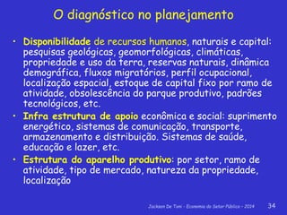 Jackson De Toni - Economia do Setor Público – 2014 34
O diagnóstico no planejamento
• Disponibilidade de recursos humanos, naturais e capital:
pesquisas geológicas, geomorfológicas, climáticas,
propriedade e uso da terra, reservas naturais, dinâmica
demográfica, fluxos migratórios, perfil ocupacional,
localização espacial, estoque de capital fixo por ramo de
atividade, obsolescência do parque produtivo, padrões
tecnológicos, etc.
• Infra estrutura de apoio econômica e social: suprimento
energético, sistemas de comunicação, transporte,
armazenamento e distribuição. Sistemas de saúde,
educação e lazer, etc.
• Estrutura do aparelho produtivo: por setor, ramo de
atividade, tipo de mercado, natureza da propriedade,
localização
 
