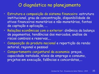 Jackson De Toni - Economia do Setor Público – 2014 35
• Estrutura e composição do sistema financeiro: estrutura
institucional, grau de concentração, disponibilidade de
ativos financeiros monetários e não-monetários, fontes
de captação e aplicação, ...
• Relações econômicas com o exterior: dinâmica da balança
de pagamentos, tendências dos mercados, análise de
riscos cambiais e reservas,...
• Composição do produto nacional e repartição da renda:
setorial, regional e pessoal
• Comportamento conjuntural da economia: preços,
capacidade instalada, níveis de emprego e consumo,
projetos em execução, falências e concordatas,...
O diagnóstico no planejamento
 