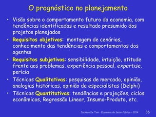 Jackson De Toni - Economia do Setor Público – 2014 36
O prognóstico no planejamento
• Visão sobre o comportamento futuro da economia, com
tendências identificadas e resultado presumido dos
projetos planejados
• Requisitos objetivos: montagem de cenários,
conhecimento das tendências e comportamentos dos
agentes
• Requisitos subjetivos: sensibilidade, intuição, atitude
frente aos problemas, experiência pessoal, expertise,
perícia
• Técnicas Qualitativas: pesquisas de mercado, opinião,
analogias históricas, opinião de especialistas (Delphi)
• Técnicas Quantitativas: tendências e projeções, ciclos
econômicos, Regressão Linear, Insumo-Produto, etc.
 