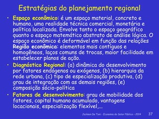 Jackson De Toni - Economia do Setor Público – 2014 37
Estratégias do planejamento regional
• Espaço econômico: é um espaço material, concreto e
humano, uma realidade técnica comercial, monetária e
política localizada. Envolve tanto o espaço geográfico
quanto o espaço matemático abstrato de análise lógica. O
espaço econômico é deformável em função das relações
Região econômica: elementos mais contíguos e
homogêneos, laços comuns de trocas, maior facilidade em
estabelecer planos de ação.
• Diagnóstico Regional: (a) dinâmica do desenvolvimento
por fatores endógenos ou exógenos, (b) hierarquia da
rede urbana, (c) tipo de especialização produtiva, (d)
grau de integração com as demais regiões, (e)
composição sócio-política
• Fatores de desenvolvimento: grau de mobilidade dos
fatores, capital humano acumulado, vantagens
locacionais, especialização flexível,...
 