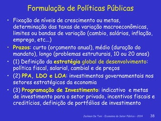 Jackson De Toni - Economia do Setor Público – 2014 38
Formulação de Políticas Públicas
• Fixação de níveis de crescimento ou metas,
determinação das taxas de variação macroeconômicas,
limites ou bandas de variação (cambio, salários, inflação,
emprego, etc...)
• Prazos: curto (orçamento anual), médio (duração do
mandato), longo (problemas estruturais, 10 ou 20 anos)
• (1) Definição da estratégia global de desenvolvimento:
política fiscal, salarial, cambial e de preços
• (2) PPA, LDO e LOA: investimentos governamentais nos
setores estratégicos da economia
• (3) Programação de Investimento: indicativo e metas
de investimento para o setor privado, incentivos fiscais e
creditícios, definição de portfólios de investimento
 