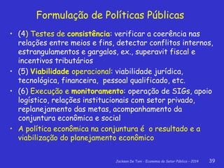 Jackson De Toni - Economia do Setor Público – 2014 39
• (4) Testes de consistência: verificar a coerência nas
relações entre meios e fins, detectar conflitos internos,
estrangulamentos e gargalos, ex., superavit fiscal e
incentivos tributários
• (5) Viabilidade operacional: viabilidade jurídica,
tecnológica, financeira, pessoal qualificado, etc.
• (6) Execução e monitoramento: operação de SIGs, apoio
logístico, relações institucionais com setor privado,
replanejamento das metas, acompanhamento da
conjuntura econômica e social
• A política econômica na conjuntura é o resultado e a
viabilização do planejamento econômico
Formulação de Políticas Públicas
 