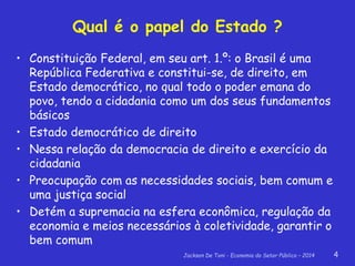Jackson De Toni - Economia do Setor Público – 2014 4
Qual é o papel do Estado ?
• Constituição Federal, em seu art. 1.º: o Brasil é uma
República Federativa e constitui-se, de direito, em
Estado democrático, no qual todo o poder emana do
povo, tendo a cidadania como um dos seus fundamentos
básicos
• Estado democrático de direito
• Nessa relação da democracia de direito e exercício da
cidadania
• Preocupação com as necessidades sociais, bem comum e
uma justiça social
• Detém a supremacia na esfera econômica, regulação da
economia e meios necessários à coletividade, garantir o
bem comum
 