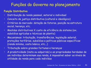 Jackson De Toni - Economia do Setor Público – 2014 41
Função Distributiva
• Distribuição da renda pessoal, setorial e individual
• Conceito de justiça distributiva (cultural e ideológico)
• Critérios do mercado: dotação de fatores, posição na estrutura
social, herança, etc.
• Medidas distributivas X custo de eficiência do sistema (ex.
subsídios agrícolas e técnicas de plantio)
• Mecanismos: tributação, transferências, legislação salarial,
proteções tarifárias, subsídios e políticas públicas específicas
(renda mínima, cesta básica, etc...)
• Tributação sobre grandes fortunas e heranças
• A produtividade (inata ou adquirida) e as propriedades herdadas de
um indivíduo determinam sua renda, é impossível saber os níveis de
utilidade da renda para cada indivíduo
Funções do Governo no planejamento
 