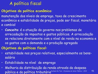 Jackson De Toni - Economia do Setor Público – 2014 46
A política fiscal
Objetivos da política econômica:
manutenção dos níveis de emprego, taxa de crescimento
econômico e estabilidade de preços, pode ser fiscal, monetária
e cambial
• Conceito: é a atuação do governo nos problemas de
arrecadação de impostos e gastos públicos. A arrecadação
se relaciona diretamente com o nível de renda na economia e
os gastos com a demanda e a produção agregada
Objetivos da políticas fiscal:
• estabilidade nos preços relativos, especialmente os bens-
salário
• Estabilidade no nível de emprego
• Melhoria da distribuição da renda através da despesa
pública e da política tributária
 