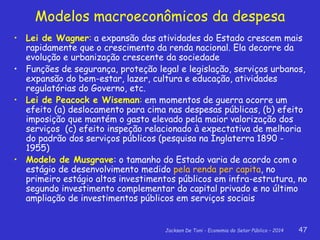 Jackson De Toni - Economia do Setor Público – 2014 47
Modelos macroeconômicos da despesa
• Lei de Wagner: a expansão das atividades do Estado crescem mais
rapidamente que o crescimento da renda nacional. Ela decorre da
evolução e urbanização crescente da sociedade
• Funções de segurança, proteção legal e legislação, serviços urbanos,
expansão do bem-estar, lazer, cultura e educação, atividades
regulatórias do Governo, etc.
• Lei de Peacock e Wiseman: em momentos de guerra ocorre um
efeito (a) deslocamento para cima nas despesas públicas, (b) efeito
imposição que mantém o gasto elevado pela maior valorização dos
serviços (c) efeito inspeção relacionado à expectativa de melhoria
do padrão dos serviços públicos (pesquisa na Inglaterra 1890 -
1955)
• Modelo de Musgrave: o tamanho do Estado varia de acordo com o
estágio de desenvolvimento medido pela renda per capita, no
primeiro estágio altos investimentos públicos em infra-estrutura, no
segundo investimento complementar do capital privado e no último
ampliação de investimentos públicos em serviços sociais
 