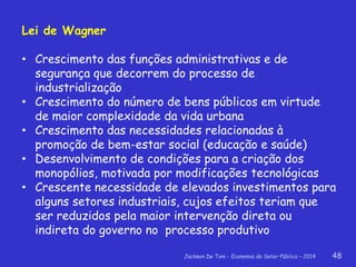 Jackson De Toni - Economia do Setor Público – 2014 48
Lei de Wagner
• Crescimento das funções administrativas e de
segurança que decorrem do processo de
industrialização
• Crescimento do número de bens públicos em virtude
de maior complexidade da vida urbana
• Crescimento das necessidades relacionadas à
promoção de bem-estar social (educação e saúde)
• Desenvolvimento de condições para a criação dos
monopólios, motivada por modificações tecnológicas
• Crescente necessidade de elevados investimentos para
alguns setores industriais, cujos efeitos teriam que
ser reduzidos pela maior intervenção direta ou
indireta do governo no processo produtivo
 