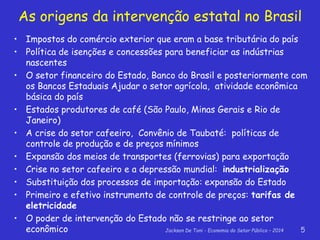 Jackson De Toni - Economia do Setor Público – 2014 5
As origens da intervenção estatal no Brasil
• Impostos do comércio exterior que eram a base tributária do país
• Política de isenções e concessões para beneficiar as indústrias
nascentes
• O setor financeiro do Estado, Banco do Brasil e posteriormente com
os Bancos Estaduais Ajudar o setor agrícola, atividade econômica
básica do país
• Estados produtores de café (São Paulo, Minas Gerais e Rio de
Janeiro)
• A crise do setor cafeeiro, Convênio de Taubaté: políticas de
controle de produção e de preços mínimos
• Expansão dos meios de transportes (ferrovias) para exportação
• Crise no setor cafeeiro e a depressão mundial: industrialização
• Substituição dos processos de importação: expansão do Estado
• Primeiro e efetivo instrumento de controle de preços: tarifas de
eletricidade
• O poder de intervenção do Estado não se restringe ao setor
econômico
 