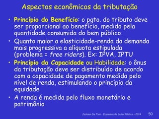 Jackson De Toni - Economia do Setor Público – 2014 50
Aspectos econômicos da tributação
• Princípio do Benefício: o pgto. do tributo deve
ser proporcional ao benefício, medido pela
quantidade consumida do bem público
• Quanto maior a elasticidade-renda da demanda
mais progressiva a alíquota estipulada
(problema = free riders). Ex: IPVA, IPTU
• Princípio da Capacidade ou Habilidade: o ônus
da tributação deve ser distribuído de acordo
com a capacidade de pagamento medida pelo
nível de renda, estimulando o princípio da
equidade
• A renda é medida pelo fluxo monetário e
patrimônio
 