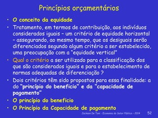 Jackson De Toni - Economia do Setor Público – 2014 52
Princípios orçamentários
• O conceito da equidade
• Tratamento, em termos de contribuição, aos indivíduos
considerados iguais – um critério de equidade horizontal
– assegurando, ao mesmo tempo, que os desiguais serão
diferenciados segundo algum critério a ser estabelecido,
uma preocupação com a “equidade vertical”
• Qual o critério a ser utilizado para a classificação dos
que são considerados iguais e para o estabelecimento de
normas adequadas de diferenciação ?
• Dois critérios têm sido propostos para essa finalidade: a
do “princípio do beneficio” e da “capacidade de
pagamento”
• O princípio do beneficio
• O Princípio da Capacidade de pagamento
 
