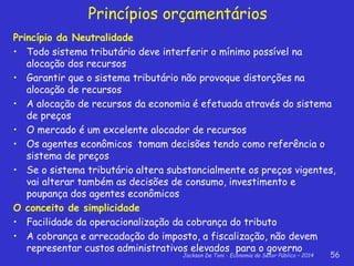 Jackson De Toni - Economia do Setor Público – 2014 56
Princípios orçamentários
Princípio da Neutralidade
• Todo sistema tributário deve interferir o mínimo possível na
alocação dos recursos
• Garantir que o sistema tributário não provoque distorções na
alocação de recursos
• A alocação de recursos da economia é efetuada através do sistema
de preços
• O mercado é um excelente alocador de recursos
• Os agentes econômicos tomam decisões tendo como referência o
sistema de preços
• Se o sistema tributário altera substancialmente os preços vigentes,
vai alterar também as decisões de consumo, investimento e
poupança dos agentes econômicos
O conceito de simplicidade
• Facilidade da operacionalização da cobrança do tributo
• A cobrança e arrecadação do imposto, a fiscalização, não devem
representar custos administrativos elevados para o governo
 