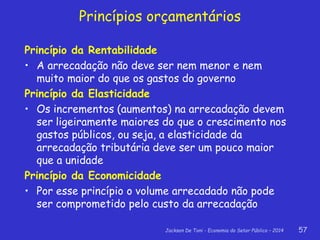Jackson De Toni - Economia do Setor Público – 2014 57
Princípios orçamentários
Princípio da Rentabilidade
• A arrecadação não deve ser nem menor e nem
muito maior do que os gastos do governo
Princípio da Elasticidade
• Os incrementos (aumentos) na arrecadação devem
ser ligeiramente maiores do que o crescimento nos
gastos públicos, ou seja, a elasticidade da
arrecadação tributária deve ser um pouco maior
que a unidade
Princípio da Economicidade
• Por esse princípio o volume arrecadado não pode
ser comprometido pelo custo da arrecadação
 