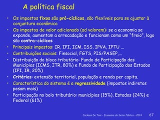 Jackson De Toni - Economia do Setor Público – 2014 67
A política fiscal
• Os impostos fixos são pró-cíclicos, são flexíveis para se ajustar à
conjuntura econômica
• Os impostos de valor adicionado (ad valorem): se a economia se
expande, aumentam a arrecadação e funcionam como um “freio”, logo
são contra-cíclicos
• Principais impostos: IR, IPI, ICM, ISS, IPVA, IPTU ...
• Contribuições sociais: Finsocial, FGTS, PIS/PASEP,...
• Distribuição do bloco tributário: Fundo de Participação dos
Municípios (ICMS, ITR, 80%) e Fundo de Participação dos Estados
(IPI, IR, 20%)
• Critérios: extensão territorial, população e renda per capita.
• Característica do sistema é a regressividade (impostos indiretos
pesam mais)
• Participação no bolo tributário: municípios (15%), Estados (24%) e
Federal (61%)
 