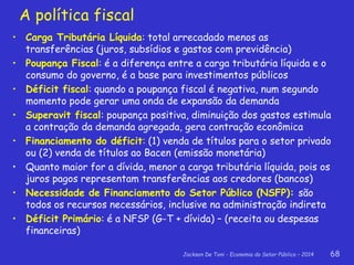Jackson De Toni - Economia do Setor Público – 2014 68
A política fiscal
• Carga Tributária Líquida: total arrecadado menos as
transferências (juros, subsídios e gastos com previdência)
• Poupança Fiscal: é a diferença entre a carga tributária líquida e o
consumo do governo, é a base para investimentos públicos
• Déficit fiscal: quando a poupança fiscal é negativa, num segundo
momento pode gerar uma onda de expansão da demanda
• Superavit fiscal: poupança positiva, diminuição dos gastos estimula
a contração da demanda agregada, gera contração econômica
• Financiamento do déficit: (1) venda de títulos para o setor privado
ou (2) venda de títulos ao Bacen (emissão monetária)
• Quanto maior for a dívida, menor a carga tributária líquida, pois os
juros pagos representam transferências aos credores (bancos)
• Necessidade de Financiamento do Setor Público (NSFP): são
todos os recursos necessários, inclusive na administração indireta
• Déficit Primário: é a NFSP (G-T + dívida) – (receita ou despesas
financeiras)
 
