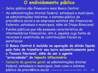Jackson De Toni - Economia do Setor Público – 2014 69
O endividamento público
• Setor público não-financeiro mais Banco Central
• As administrações diretas federal, estaduais e municipais,
as administrações indiretas, o sistema público de
previdência social e as empresas estatais não-financeiras
federais, estaduais e municipais, além da Itaipu Binacional
• Fundos públicos que não possuem característica de
intermediários financeiros, isto é, aqueles cuja fonte de
recursos é constituída de contribuições fiscais ou
parafiscais
• O Banco Central é incluído na apuração da dívida líquida
pelo fato de transferir seu lucro automaticamente para
o Tesouro Nacional, além de ser o agente
“arrecadador” do imposto inflacionário
• Conceito de governo geral: as administrações diretas
federal, estaduais e municipais, bem como o sistema
público de previdência social
 