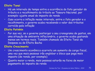 Jackson De Toni - Economia do Setor Público – 2014 71
Efeito Tanzi
• Há um intervalo de tempo entre a ocorrência do fato gerador do
tributo e o recolhimento do tributo ao Tesouro Nacional, por
exemplo: ajuste anual do imposto de renda
• Caso ocorra a inflação nesse intervalo, entre o fato gerador e o
recolhimento, o governo acaba recebendo o valor dos tributos
corroído pela inflação
Efeito Patinkin
• Por sua vez, se o governo postergar o seu cronograma de gastos, em
uma situação de ambiente inflacionário, o governo acaba gastando
menos em termos reais. Também chamado de Efeito Tanzi da
Despesa ou de Efeito Bacha
Efeito Crescimento
• Um crescimento econômico acarreta um aumento da carga fiscal,
uma vez que mais pessoas irão englobar o bloco que paga mais
imposto (de renda, por exemplo)
• Quanto maior a renda, mais pessoas estarão na faixa de maior
pagamento do imposto de renda
 