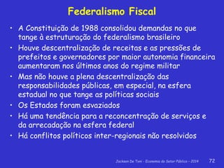 Jackson De Toni - Economia do Setor Público – 2014 72
Federalismo Fiscal
• A Constituição de 1988 consolidou demandas no que
tange à estruturação do federalismo brasileiro
• Houve descentralização de receitas e as pressões de
prefeitos e governadores por maior autonomia financeira
aumentaram nos últimos anos do regime militar
• Mas não houve a plena descentralização das
responsabilidades públicas, em especial, na esfera
estadual no que tange as políticas sociais
• Os Estados foram esvaziados
• Há uma tendência para a reconcentração de serviços e
da arrecadação na esfera federal
• Há conflitos políticos inter-regionais não resolvidos
 