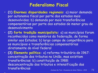 Jackson De Toni - Economia do Setor Público – 2014 73
Federalismo Fiscal
• (1) Enormes disparidades regionais: a) maior demanda
por autonomia fiscal por parte dos estados mais
desenvolvidos; b) demanda por mais transferências
compensatórias por parte dos estados de menor grau de
desenvolvimento
• (2) forte tradição municipalista: a) os municípios foram
reconhecidos como membros da federação, de forma
similar aos Estados; b) largo campo de competência para
os municípios e transferências compensatórias
diretamente do nível federal
• (3) Elemento político: a) reforma tributária de 1967:
concentração dos tributos na União, mas existiam
transferências: b) constituição de 1988:
desconcentração dos tributos e intensificação das
transferências
 