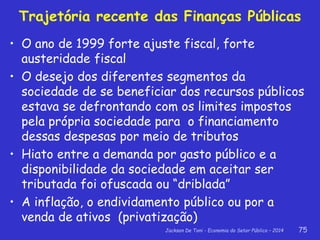 Jackson De Toni - Economia do Setor Público – 2014 75
Trajetória recente das Finanças Públicas
• O ano de 1999 forte ajuste fiscal, forte
austeridade fiscal
• O desejo dos diferentes segmentos da
sociedade de se beneficiar dos recursos públicos
estava se defrontando com os limites impostos
pela própria sociedade para o financiamento
dessas despesas por meio de tributos
• Hiato entre a demanda por gasto público e a
disponibilidade da sociedade em aceitar ser
tributada foi ofuscada ou “driblada”
• A inflação, o endividamento público ou por a
venda de ativos (privatização)
 