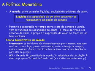 Jackson De Toni - Economia do Setor Público – 2014 79
A Política Monetária
• A moeda: ativo de maior liquidez, equivalente universal de valor.
• Permite a separação no tempo entre o ato de compra e venda,
tem as funções de (a) unidade de conta, (b) meio de troca, (c)
reserva de valor, o preço é a expressão do valor de troca de um
bem qualquer.
Teoria Quantitativa da Moeda:
• Pressuposto: os indivíduos não demanda moeda por si mesma, mas para
realizar trocas, logo, quanto mais moeda, maior o desejo de compra,
maior o consumo. Como a oferta de bens é fixa, ocorre uma tendência
para alta de preços.
• MV = PY onde M= quantidade de moeda, V= velocidade de circulação, P=
nível de preços e Y= produto/renda real (V e Y são constantes no c.p.).
Liquidez é a capacidade de um ativo converter-se
rapidamente em poder de compra
 