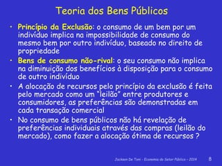Jackson De Toni - Economia do Setor Público – 2014 8
Teoria dos Bens Públicos
• Princípio da Exclusão: o consumo de um bem por um
indivíduo implica na impossibilidade de consumo do
mesmo bem por outro indivíduo, baseado no direito de
propriedade
• Bens de consumo não-rival: o seu consumo não implica
na diminuição dos benefícios à disposição para o consumo
de outro indivíduo
• A alocação de recursos pelo princípio da exclusão é feita
pelo mercado como um “leilão” entre produtores e
consumidores, as preferências são demonstradas em
cada transação comercial
• No consumo de bens públicos não há revelação de
preferências individuais através das compras (leilão do
mercado), como fazer a alocação ótima de recursos ?
 