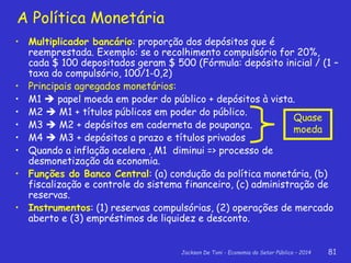 Jackson De Toni - Economia do Setor Público – 2014 81
A Política Monetária
• Multiplicador bancário: proporção dos depósitos que é
reemprestada. Exemplo: se o recolhimento compulsório for 20%,
cada $ 100 depositados geram $ 500 (Fórmula: depósito inicial / (1 –
taxa do compulsório, 100/1-0,2)
• Principais agregados monetários:
• M1  papel moeda em poder do público + depósitos à vista.
• M2  M1 + títulos públicos em poder do público.
• M3  M2 + depósitos em caderneta de poupança.
• M4  M3 + depósitos a prazo e títulos privados
• Quando a inflação acelera , M1 diminui => processo de
desmonetização da economia.
• Funções do Banco Central: (a) condução da política monetária, (b)
fiscalização e controle do sistema financeiro, (c) administração de
reservas.
• Instrumentos: (1) reservas compulsórias, (2) operações de mercado
aberto e (3) empréstimos de liquidez e desconto.
Quase
moeda
 