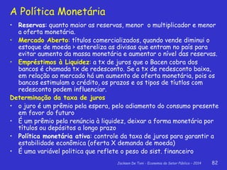 Jackson De Toni - Economia do Setor Público – 2014 82
A Política Monetária
• Reservas: quanto maior as reservas, menor o multiplicador e menor
a oferta monetária.
• Mercado Aberto: títulos comercializados, quando vende diminui o
estoque de moeda > estereliza as divisas que entram no país para
evitar aumento da massa monetária e aumentar o nível das reservas.
• Empréstimos à Liquidez: a tx de juros que o Bacen cobra dos
bancos é chamada tx de redesconto. Se a tx de redesconto baixa,
em relação ao mercado há um aumento de oferta monetária, pois os
bancos estimulam o crédito, os prazos e os tipos de tíutlos com
redesconto podem influenciar.
Determinação da taxa de juros
• o juro é um prêmio pela espera, pelo adiamento do consumo presente
em favor do futuro
• É um prêmio pela renúncia à liquidez, deixar a forma monetária por
títulos ou depósitos a longo prazo
• Política monetária ativa: controle da taxa de juros para garantir a
estabilidade econômica (oferta X demanda de moeda)
• É uma variável politica que reflete o peso do sist. financeiro
 