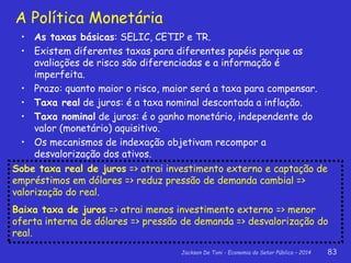 Jackson De Toni - Economia do Setor Público – 2014 83
• As taxas básicas: SELIC, CETIP e TR.
• Existem diferentes taxas para diferentes papéis porque as
avaliações de risco são diferenciadas e a informação é
imperfeita.
• Prazo: quanto maior o risco, maior será a taxa para compensar.
• Taxa real de juros: é a taxa nominal descontada a inflação.
• Taxa nominal de juros: é o ganho monetário, independente do
valor (monetário) aquisitivo.
• Os mecanismos de indexação objetivam recompor a
desvalorização dos ativos.
A Política Monetária
Sobe taxa real de juros => atrai investimento externo e captação de
empréstimos em dólares => reduz pressão de demanda cambial =>
valorização do real.
Baixa taxa de juros => atrai menos investimento externo => menor
oferta interna de dólares => pressão de demanda => desvalorização do
real.
 