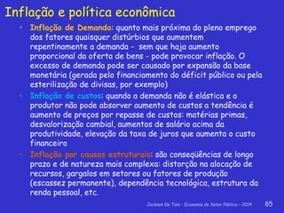Jackson De Toni - Economia do Setor Público – 2014 85
Inflação e política econômica
• Inflação de Demanda: quanto mais próxima do pleno emprego
dos fatores quaisquer distúrbios que aumentem
repentinamente a demanda - sem que haja aumento
proporcional da oferta de bens - pode provocar inflação. O
excesso de demanda pode ser causado por expansão da base
monetária (gerada pelo financiamento do déficit público ou pela
esterilização de divisas, por exemplo)
• Inflação de custos: quando a demanda não é elástica e o
produtor não pode absorver aumento de custos a tendência é
aumento de preços por repasse de custos: matérias primas,
desvalorização cambial, aumentos de salário acima da
produtividade, elevação da taxa de juros que aumenta o custo
financeiro
• Inflação por causas estruturais: são conseqüências de longo
prazo e de natureza mais complexa: distorção na alocação de
recursos, gargalos em setores ou fatores de produção
(escassez permanente), dependência tecnológica, estrutura da
renda pessoal, etc.
 