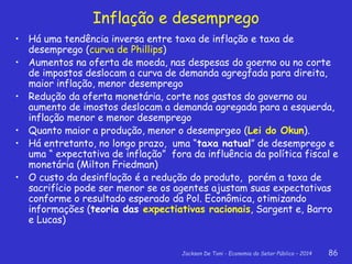 Jackson De Toni - Economia do Setor Público – 2014 86
Inflação e desemprego
• Há uma tendência inversa entre taxa de inflação e taxa de
desemprego (curva de Phillips)
• Aumentos na oferta de moeda, nas despesas do goerno ou no corte
de impostos deslocam a curva de demanda agregfada para direita,
maior inflação, menor desemprego
• Redução da oferta monetária, corte nos gastos do governo ou
aumento de imostos deslocam a demanda agregada para a esquerda,
inflação menor e menor desemprego
• Quanto maior a produção, menor o desemprgeo (Lei do Okun).
• Há entretanto, no longo prazo, uma “taxa natual” de desemprego e
uma “ expectativa de inflação” fora da influência da política fiscal e
monetária (Milton Friedman)
• O custo da desinflação é a redução do produto, porém a taxa de
sacrifício pode ser menor se os agentes ajustam suas expectativas
conforme o resultado esperado da Pol. Econômica, otimizando
informações (teoria das expectiativas racionais, Sargent e, Barro
e Lucas)
 