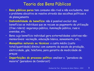 Jackson De Toni - Economia do Setor Público – 2014 9
• Bens públicos puros tem consumo não-rival e não excludente, mas
o problema alocativo se resolve através das escolhas políticas e
do planejamento
• Indivisibilidade do benefício: não é possível excluir dos
benefícios os indivíduos que se recuse ao pagamento da utilização
(free riders): segurança pública, iluminação pública, ruas e
avenidas, etc.
• Bens cujo benefício individual gera externalidades coletivas não-
mensuráveis: vacinação, educação básica, saneamento, etc...
• Monopólios naturais ou técnicos: o custo médio (custo
total/quantidade) diminui com aumento da escala de produção,
eletricidade, gás, telefonia, para garantia de modicidade de
preços
• Imperfeições do processo político: analisar o “paradoxo da
maioria” (paradoxo de Condorcet)
Teoria dos Bens Públicos
 