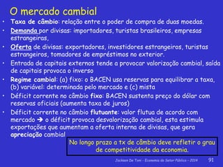 Jackson De Toni - Economia do Setor Público – 2014 91
O mercado cambial
• Taxa de câmbio: relação entre o poder de compra de duas moedas.
• Demanda por divisas: importadores, turistas brasileiros, empresas
estrangeiras,
• Oferta de divisas: exportadores, investidores estrangeiros, turistas
estrangeiros, tomadores de empréstimos no exterior.
• Entrada de capitais externos tende a provocar valorização cambial, saída
de capitais provoca o inverso
• Regime cambial: (a) fixo: o BACEN usa reservas para equilibrar a taxa,
(b) variável: determinada pelo mercado e (c) mista
• Déficit corrente no câmbio fixo: BACEN sustenta preço do dólar com
reservas oficiais (aumenta taxa de juros)
• Déficit corrente no câmbio flutuante: valor flutua de acordo com
mercado  o déficit provoca desvalorização cambial, esta estimula
exportações que aumentam a oferta interna de divisas, que gera
apreciação cambial
No longo prazo a tx de câmbio deve refletir o grau
de competitividade da economia.
 